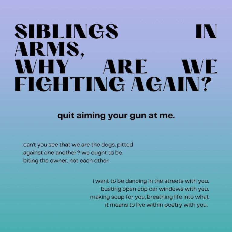 Siblings in arms, why are we fighting again? Quit aiming your gun at me. Can't you see that we are the dogs, pitted against one another? We ought to be biting the owner, not each other. I want to be dancing in the streets with you. Busting open cop car windows with you. Making soup for you. Breathing life into what it means to live within poetry with you.